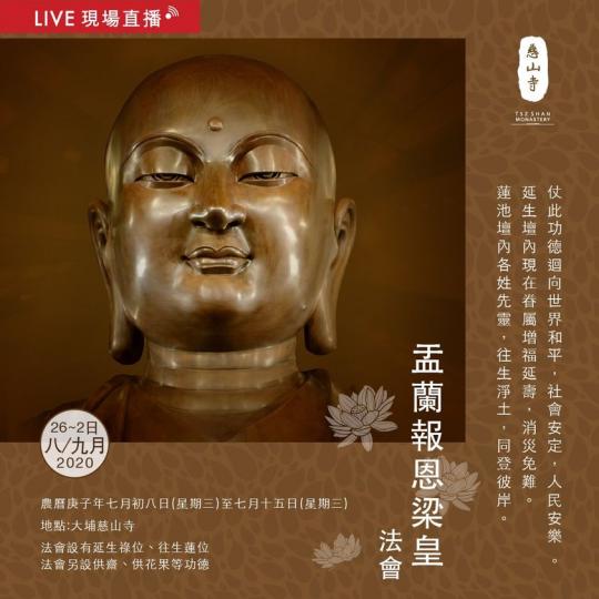 慈山寺於本 Facebook 專頁直播「盂蘭報恩梁皇法會」,至誠頂禮慈悲《梁皇寶懺》。歡迎大家藉此殊勝恩緣報答親恩,功德無邊。
日期:2020年8月26日至9月2日
時間:9:00AM - 4:30P... 慈山寺於本 Facebook 專頁直播「盂蘭報恩梁皇法會」,至誠頂禮慈悲《梁皇寶懺》。歡迎大家藉此殊勝恩緣報答親恩,功德無邊。
日期:2020年8月26日至9月2日
時間:9:00AM - 4:30P...