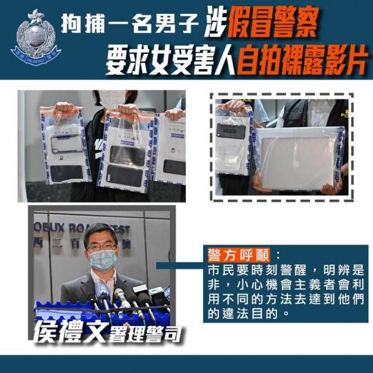 【 拘捕一男子 • 涉假冒警務人員要求女受害人發送裸露影片 】
(11月19日),警方於長沙灣以「假冒公職人員」及「促致未滿18歲的人以製作色情物品」等罪名拘捕一名35歲男子,他涉嫌假冒警務人員,先後... 【 拘捕一男子 • 涉假冒警務人員要求女受害人發送裸露影片 】
(11月19日),警方於長沙灣以「假冒公職人員」及「促致未滿18歲的人以製作色情物品」等罪名拘捕一名35歲男子,他涉嫌假冒警務人員,先後...