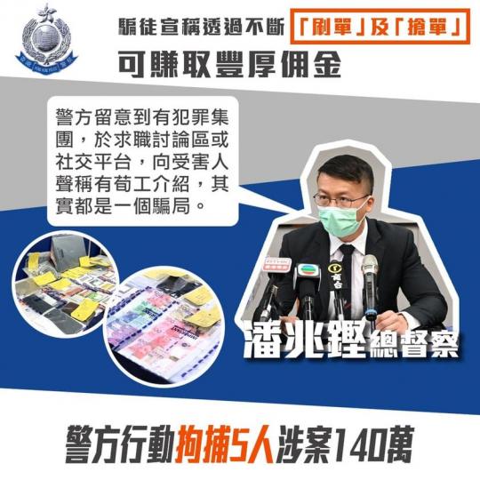 【拘捕五人 • 「刷單」「荀工」騙案】
(11月17日)，警方以「以欺騙手段取得財產罪」拘捕五名男子，年齡介乎19至37歲。他們涉嫌於6月至8月期間，宣稱透過不斷「刷單」及「搶單」，可賺取豐厚佣金，從...