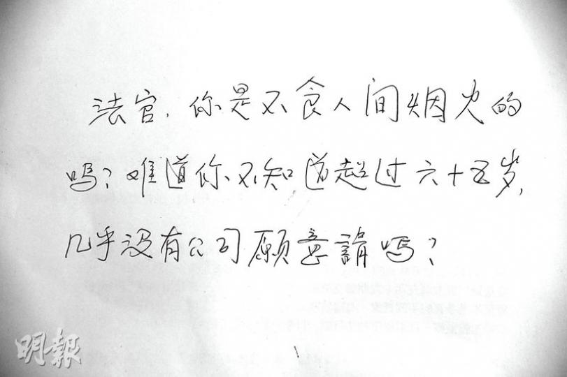 施妻昨日探監後,再次向記者埋怨裁判官的判決,更寫下留言質問裁判官:「你是不食人間煙火的嗎?」裁判官前日判案時說,不能單單因為被告年老而網開一面,判刑時已考慮被告背景良好。(鍾炳然攝)施氏夫婦居於屯門富泰邨公屋,屋內擺設簡陋,施妻指家中棉被已用了10多年,破了便修補,牀單亦是多年前花11元買來的「布尾」。(鍾炳然攝) 施妻昨日探監後,再次向記者埋怨裁判官的判決,更寫下留言質問裁判官:「你是不食人間煙火的嗎?」裁判官前日判案時說,不能單單因為被告年老而網開一面,判刑時已考慮被告背景良好。(鍾炳然攝)施氏夫婦居於屯門富泰邨公屋,屋內擺設簡陋,施妻指家中棉被已用了10多年,破了便修補,牀單亦是多年前花11元買來的「布尾」。(鍾炳然攝)