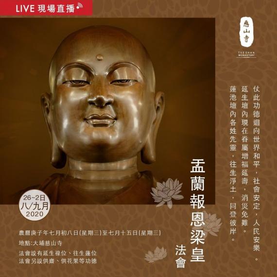 慈山寺於本 Facebook 專頁直播「盂蘭報恩梁皇法會」,至誠頂禮慈悲《梁皇寶懺》。歡迎大家藉此殊勝恩緣報答親恩,功德無邊。
日期:2020年8月26日至9月2日
時間:9:00AM - 4:30P... 慈山寺於本 Facebook 專頁直播「盂蘭報恩梁皇法會」,至誠頂禮慈悲《梁皇寶懺》。歡迎大家藉此殊勝恩緣報答親恩,功德無邊。
日期:2020年8月26日至9月2日
時間:9:00AM - 4:30P...